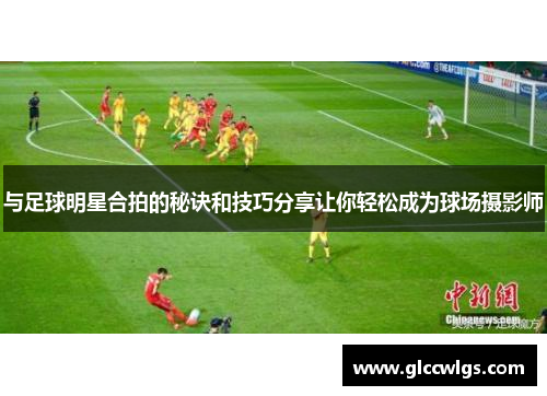 与足球明星合拍的秘诀和技巧分享让你轻松成为球场摄影师
