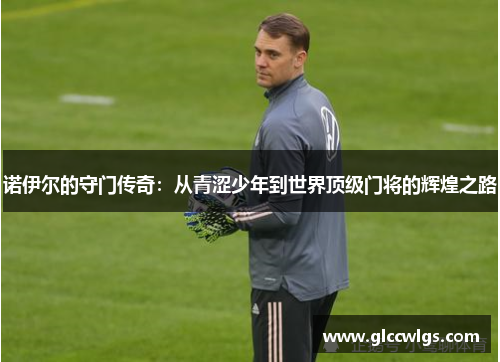 诺伊尔的守门传奇：从青涩少年到世界顶级门将的辉煌之路